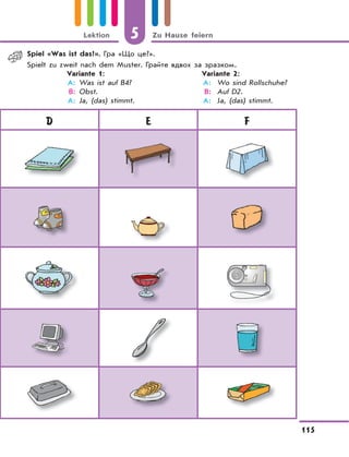 5 Zu Hause feiern
115
Lektion
D E F
Spiel «Was ist das?». Гра «Що це?».
Spielt zu zweit nach dem Muster. Грайте вдвох за зразком.
Variante 1: Variante 2:
A: Was ist auf B4? A: Wo sind Rollschuhe?
B: Obst. B: Auf D2.
A: Ja, (das) stimmt. A: Ja, (das) stimmt.
 