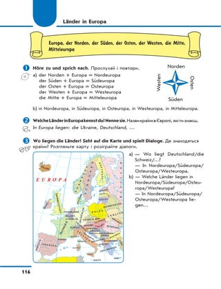 116
Europa, der Norden, der SЋden, der Osten, der Westen, die Mitte,
Mitteleuropa
 Höre zu und sprich nach. Прослухай і повтори.
a) der Norden + Europa = Nordeuropa
der Süden + Europa = Südeuropa
der Osten + Europa = Osteuropa
der Westen + Europa = Westeuropa
die Mitte + Europa = Mitteleuropa
b) in Nordeuropa, in Südeuropa, in Osteuropa, in Westeuropa, in Mitteleuropa.
 WelcheLänderinEuropakennstdu?Nennesie.НазвикраїнивЄвропі,якітизнаєш.
In Europa liegen: die Ukraine, Deutschland, …
 Wo liegen die Länder? Seht auf die Karte und spielt Dialoge. Де знаходяться
країни? Розгляньте карту і розіграйте діалоги.
ISLAND
PORTUGAL
S P A N I E N
IRLAND
GROßBRITANNIEN
DEUTSCHLAND
ÖSTERR.
GRIECHENLAND
TSCHECH. REP.
WEIßRUSSLAND
U K R A I N E
RUMÄNIEN
DÄNEMARK
RUSSLAND
BULGARIEN
TÜRKEI
LITAUEN
ESTLAND
P O L E N
MALTA
I
T
A
L
I
E
N
FRANKREICH
N
O
R
W
E
G
E
N
SCHWEDEN
Sizilien
Sardinien
Kreta
NIEDERLANDE
BELGIEN
LUXEMBURG
SCHWEIZ
ANDORRA
MONACO
VATIKAN
ALBANIEN
BOSNIENHERZEGOWINA
MONTENEGRO
SERBIEN
MAZEDONIEN
SAN
M
ARINO
KROATIEN
SLOWENIEN
SLOWAKEI
M
OLDAWIEN
LIECH
TEN
STEIN
UNGARN
FINNLAND
LETTLA
N
D
E U R O P A
Länder in Europa
Norden
Westen
Süden
Osten
a) — Wo liegt Deutschland/die
Schweiz/…?
— In Nordeuropa/Südeuropa/
Osteuropa/Westeuropa.
b) — Welche Länder liegen in
Nordeuropa/Südeuropa/Osteu-
ropa/Westeuropa?
— In Nordeuropa/Südeuropa/
Osteuropa/Westeuropa lie-
gen…
 