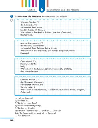 6 Deutschland und die Ukraine
118
Lektion
 Erzähle über die Personen. Розкажи про цих людей.
… ist … Jahre alt.
Er/Sie lebt in…
Er/Sie ist … von Beruf.
Er/Sie ist verheiratet/ledig.
Er/Sie hat … Kinder.
Seine/Ihre Tochter heißt … und ist … Jahre alt.
Sein/Ihr Sohn heißt … und ist … Jahre alt.
… war schon in…
Katarina Kostal, 34
die Slowakei, Managerin
verheiratet, Mann Karel
Tochter Alia, 3
War schon in Deutschland, Tschechien, Rumänien, Polen, Ungarn,
Österreich.
Maxym Kononenko, 29
die Ukraine, Informatiker
verheiratet, Frau Tetjana, keine Kinder
War schon in der Slowakei, der Türkei, Bulgarien, Polen,
Russland.
Werner Gössler, 37
die Schweiz, Arzt
verheiratet, Frau Anne
Kinder: Katja, 13, Paul, 5
War schon in Frankreich, Italien, Spanien, Österreich,
Deutschland.
Carla Monti, 23
Italien, Studentin
ledig
War schon in Portugal, Spanien, Frankreich, England,
den Niederlanden.
 