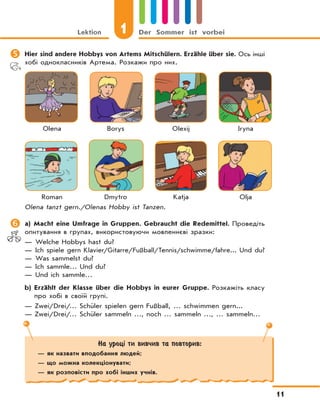 Lektion 1 Der Sommer ist vorbei
11
На уроці ти вивчив та повторив:
— як назвати вподобання людей;
— що можна колекціонувати;
— як розповісти про хобі інших учнів.
	Hier sind andere Hobbys von Artems Mitschülern. Erzähle über sie. Ось інші
хобі однокласників Артема. Розкажи про них.
Olena Borys Olexij Iryna
Roman Dmytro Katja Olja
Olena tanzt gern./Olenas Hobby ist Tanzen.
	a) Macht eine Umfrage in Gruppen. Gebraucht die Redemittel. Проведіть
опитування в групах, використовуючи мовленнєві зразки:
— Welche Hobbys hast du?
— Ich spiele gern Klavier/Gitarre/Fußball/Tennis/schwimme/fahre... Und du?
— Was sammelst du?
— Ich sammle… Und du?
— Und ich sammle…
b) Erzählt der Klasse über die Hobbys in eurer Gruppe. Розкажіть класу
про хобі в своїй групі.
— Zwei/Drei/… Schüler spielen gern Fußball, … schwimmen gern...
— Zwei/Drei/… Schüler sammeln …, noch … sammeln …, … sammeln…
 