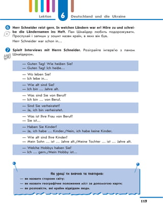 6 Deutschland und die Ukraine
119
Lektion
 Herr Schneider reist gern. In welchen Ländern war er? Höre zu und schrei-
be die Ländernamen ins Heft. Пан Шнайдер любить подорожувати.
Прослухай і запиши у зошит назви країн, в яких він був.
Herr Schneider war schon in…
 Spielt Interviews mit Herrn Schneider. Розіграйте інтерв’ю з паном
Шнайдером.
— Guten Tag! Wie heißen Sie?
— Guten Tag! Ich heiße…
— Wo leben Sie?
— Ich lebe in…
— Wie alt sind Sie?
— Ich bin … Jahre alt.
— Was sind Sie von Beruf?
— Ich bin … von Beruf.
— Sind Sie verheiratet?
— Ja, ich bin verheiratet.
— Was ist Ihre Frau von Beruf?
— Sie ist…
— Haben Sie Kinder?
— Ja, ich habe … Kinder./Nein, ich habe keine Kinder.
— Wie alt sind Ihre Kinder?
— Mein Sohn … ist … Jahre alt./Meine Tochter … ist … Jahre alt.
— Welche Hobbys haben Sie?
— Ich … gern./Mein Hobby ist…
На уроці ти вивчив та повторив:
— як назвати сторони світу;
— як назвати географічне положення міст за допомогою карти;
— як розповісти, які країни відвідали люди.
 