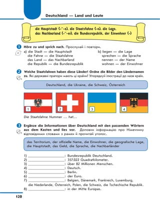 120
Deutschland — Land und Leute
die Hauptstadt (-··-e), die Staatsfahne (-n), die Lage,
das Nachbarland (-··-er), die Bundesrepublik, der Einwohner (-)
 Höre zu und sprich nach. Прослухай і повтори.
a) die Stadt — die Hauptstadt
die Fahne — die Staatsfahne
das Land — das Nachbarland
die Republik — die Bundesrepublik
b) liegen — die Lage
sprechen — die Sprache
nennen — der Name
wohnen — der Einwohner
 Welche Staatsfahnen haben diese Länder? Ordne die Bilder den Ländernamen
zu. Які державні прапори мають ці країни? Упорядкуй ілюстрації до назв країн.
Deutschland, die Ukraine, die Schweiz, Österreich
1 2 3 4
Die Staatsfahne Nummer … hat…
 Ergänze die Informationen über Deutschland mit den passenden Wörtern
aus dem Kasten und lies vor. Доповни інформацію про Німеччину
відповідними словами з рамки й прочитай уголос.
das Territorium, der offizielle Name, die Einwohner, die geografische Lage,
die Hauptstadt, das Geld, die Sprache, die Nachbarländer
1) : Bundesrepublik Deutschland.
2) : 357.022 Quadratkilometer.
3) : über 82 Millionen Menschen.
4) : Deutsch.
5) : Berlin.
6) : der Euro.
7) : Belgien, Dänemark, Frankreich, Luxemburg,
die Niederlande, Österreich, Polen, die Schweiz, die Tschechische Republik.
8) : in der Mitte Europas.
 