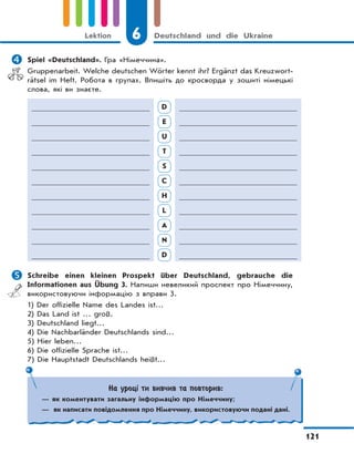 6 Deutschland und die Ukraine
121
Lektion
 Spiel «Deutschland». Гра «Німеччина».
Gruppenarbeit. Welche deutschen Wörter kennt ihr? Ergänzt das Kreuzwort-
rätsel im Heft. Робота в групах. Впишіть до кросворда у зошиті німецькі
слова, які ви знаєте.
D
E
U
T
S
C
H
L
A
N
D
 Schreibe einen kleinen Prospekt über Deutschland, gebrauche die
Informationen aus Übung 3. Напиши невеликий проспект про Німеччину,
використовуючи інформацію з вправи 3.
1) Der offizielle Name des Landes ist…
2) Das Land ist … groß.
3) Deutschland liegt…
4) Die Nachbarländer Deutschlands sind…
5) Hier leben…
6) Die offizielle Sprache ist…
7) Die Hauptstadt Deutschlands heißt…
На уроці ти вивчив та повторив:
— як коментувати загальну інформацію про Німеччину;
— як написати повідомлення про Німеччину, використовуючи подані дані.
 