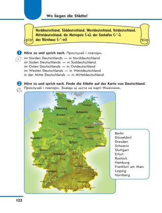 122
Wo liegen die Städte?
Norddeutschland, SЋddeutschland, Westdeutschland, Ostdeutschland,
Mitteldeutschland, die Metropole (-n), der Seehafen (-··-),
das BЋrohaus (-··-er)
 Höre zu und sprich nach. Прослухай і повтори.
im Norden Deutschlands — in Norddeutschland
im Süden Deutschlands — in Süddeutschland
im Osten Deutschlands — in Ostdeutschland
im Westen Deutschlands — in Westdeutschland
in der Mitte Deutschlands — in Mitteldeutschland
 Höre zu und sprich nach. Finde die Städte auf der Karte von Deutschland.
Прослухай і повтори. Знайди ці міста на карті Німеччини.
Berlin
Düsseldorf
Dresden
Schwerin
Stuttgart
Erfurt
Rostock
Hamburg
Frankfurt am Main
Leipzig
Nürnberg
 