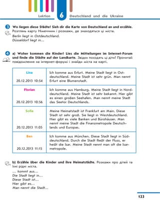 6 Deutschland und die Ukraine
123
Lektion
 Wo liegen diese Städte? Sieh dir die Karte von Deutschland an und erzähle.
Розглянь карту Німеччини і розкажи, де знаходяться ці міста.
Berlin liegt in Ostdeutschland.
Düsseldorf liegt in…
 a) Woher kommen die Kinder? Lies die Mitteilungen im Internet-Forum
und finde die Städte auf der Landkarte. Звідки походять ці діти? Прочитай
повідомлення на інтернет-форумі і знайди міста на карті.
Lina
20.12.2013 10:54
Ich komme aus Erfurt. Meine Stadt liegt in Ost-
deutschland. Meine Stadt ist sehr grün. Man nennt
Erfurt eine Blumenstadt.
Florian
20.12.2013 10:56
Ich komme aus Hamburg. Meine Stadt liegt in Nord-
deutschland. Meine Stadt ist sehr bekannt. Hier gibt
es einen großen Seehafen. Man nennt meine Stadt
das Seetor Deutschlands.
Sofia
20.12.2013 11:05
Meine Heimatstadt ist Frankfurt am Main. Diese
Stadt ist sehr groß. Sie liegt in Westdeutschland.
Hier gibt es viele Banken und Bürohäuser. Man
nennt meine Stadt die Finanzmetropole Deutsch-
lands und Europas.
Ben
20.12.2013 11:15
Ich komme aus München. Diese Stadt liegt in Süd-
deutschland. Durch die Stadt fließt der Fluss, er
heißt die Isar. Meine Stadt nennt man oft die Isar-
metropole.
b) Erzähle über die Kinder und ihre Heimatstädte. Розкажи про дітей та
їхні рідні міста.
… kommt aus…
Die Stadt liegt in…
Diese Stadt ist…
Hier gibt es…
Man nennt die Stadt…
 