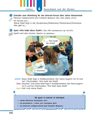 6 Deutschland und die Ukraine
124
Lektion
На уроці ти вивчив та повторив:
— назви багатьох німецьких міст;
— як розповісти, з яких міст походять діти;
— як написати повідомлення для інтернет-форуму.
 Schreibe eine Mitteilung für das Internet-Forum über deine Heimatstadt.
Напиши повідомлення для інтернет-форуму про своє рідне місто.
Ich komme aus…
Meine Stadt liegt in der Nordukraine/Südukraine/Westukraine/Ostukraine.
Hier gibt es…
 Spiel «Wie heißt diese Stadt?». Гра «Як називається це місто?».
Spielt nach dem Muster. Грайте за зразком.
1. ... Wie heißt
die Stadt?
2. München.
Anton: Diese Stadt liegt in Süddeutschland. Der Name beginnt mit M und
hat 7 Buchstaben. Wie heißt die Stadt?
Lina: München. Und meine Stadt liegt in Norddeutschland. Der Name beginnt
mit K und hat 4 Buchstaben. Wie heißt diese Stadt?
Jana: Kiel. Und meine Stadt…
 