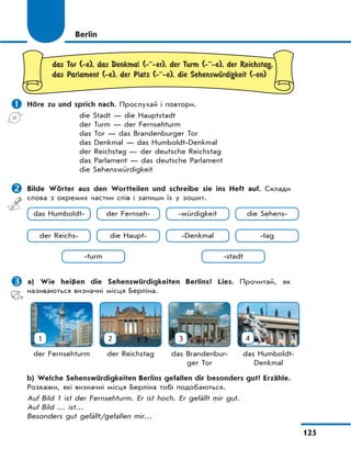 125
Berlin
das Tor (-e), das Denkmal (-··-er), der Turm (-··-e), der Reichstag,
das Parlament (-e), der Platz (-··-e), die SehenswЋrdigkeit (-en)
 Höre zu und sprich nach. Прослухай і повтори.
die Stadt — die Hauptstadt
der Turm — der Fernsehturm
das Tor — das Brandenburger Tor
das Denkmal — das Humboldt-Denkmal
der Reichstag — der deutsche Reichstag
das Parlament — das deutsche Parlament
die Sehenswürdigkeit
 Bilde Wörter aus den Wortteilen und schreibe sie ins Heft auf. Склади
слова з окремих частин слів і запиши їх у зошит.
 a) Wie heißen die Sehenswürdigkeiten Berlins? Lies. Прочитай, як
називаються визначні місця Берліна.
1
der Fernsehturm
2
der Reichstag
3
das Brandenbur-
ger Tor
4
das Humboldt-
Denkmal
b) Welche Sehenswürdigkeiten Berlins gefallen dir besonders gut? Erzähle.
Розкажи, які визначні місця Берліна тобі подобаються.
Auf Bild 1 ist der Fernsehturm. Er ist hoch. Er gefällt mir gut.
Auf Bild … ist…
Besonders gut gefällt/gefallen mir…
das Humboldt-
-stadt
-Denkmal
-turm
die Haupt-der Reichs- -tag
der Fernseh- -würdigkeit die Sehens-
 