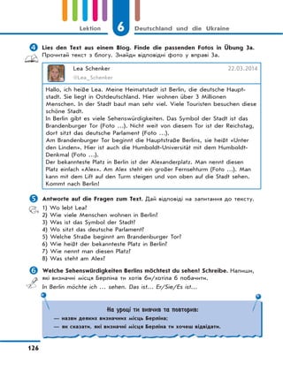 6 Deutschland und die Ukraine
126
Lektion
 Lies den Text aus einem Blog. Finde die passenden Fotos in Übung 3a.
Прочитай текст з блогу. Знайди відповідні фото у вправі 3а.
Lea Schenker 22.03.2014
@Lea_Schenker
Hallo, ich heiße Lea. Meine Heimatstadt ist Berlin, die deutsche Haupt-
stadt. Sie liegt in Ostdeutschland. Hier wohnen über 3 Millionen
Menschen. In der Stadt baut man sehr viel. Viele Touristen besuchen diese
schöne Stadt.
In Berlin gibt es viele Sehenswürdigkeiten. Das Symbol der Stadt ist das
Brandenburger Tor (Foto …). Nicht weit von diesem Tor ist der Reichstag,
dort sitzt das deutsche Parlament (Foto …).
Am Brandenburger Tor beginnt die Hauptstraße Berlins, sie heißt «Unter
den Linden». Hier ist auch die Humboldt-Universität mit dem Humboldt-
Denkmal (Foto …).
Der bekannteste Platz in Berlin ist der Alexanderplatz. Man nennt diesen
Platz einfach «Alex». Am Alex steht ein großer Fernsehturm (Foto …). Man
kann mit dem Lift auf den Turm steigen und von oben auf die Stadt sehen.
Kommt nach Berlin!
 Antworte auf die Fragen zum Text. Дай відповіді на запитання до тексту.
1) Wo lebt Lea?
2) Wie viele Menschen wohnen in Berlin?
3) Was ist das Symbol der Stadt?
4) Wo sitzt das deutsche Parlament?
5) Welche Straße beginnt am Brandenburger Tor?
6) Wie heißt der bekannteste Platz in Berlin?
7) Wie nennt man diesen Platz?
8) Was steht am Alex?
 Welche Sehenswürdigkeiten Berlins möchtest du sehen? Schreibe. Напиши,
які визначні місця Берліна ти хотів би/хотіла б побачити.
In Berlin möchte ich … sehen. Das ist… Er/Sie/Es ist…
На уроці ти вивчив та повторив:
— назви деяких визначних місць Берліна;
— як сказати, які визначні місця Берліна ти хочеш відвідати.
 