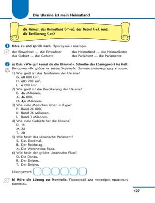 127
Die Ukraine ist mein Heimatland
die Heimat, das Heimatland (-··-er), das Gebiet (-e), rund,
die BevЊlkerung (-en)
 Höre zu und sprich nach. Прослухай і повтори.
der Einwohner — die Einwohner
das Gebiet — die Gebiete
das Heimatland — die Heimatländer
das Parlament — die Parlamente
 a) Quiz «Wie gut kennst du die Ukraine?». Schreibe das Lösungswort ins Heft.
Вікторина «Як добре ти знаєш Україну?». Запиши слово-відгадку в зошит.
1) Wie groß ist das Territorium der Ukraine?
G. 60 000 km²
.
H. 603 700 km²
.
I. 6 000 km²
.
2) Wie groß ist die Bevölkerung der Ukraine?
E. 46 Millionen.
A. 46 000.
O. 4,6 Millionen.
3) Wie viele Menschen leben in Kyjiw?
F. Rund 26 000.
K. Rund 26 Millionen.
I. Rund 3 Millionen.
4) Wie viele Gebiete hat die Ukraine?
D. 15
M. 24
T. 20
5) Wie heißt das ukrainische Parlament?
S. Das Denkmal.
B. Der Reichstag.
A. Die Werchowna Rada.
6) Wie heißt der größte ukrainische Fluss?
G. Die Donau.
R. Der Dnister.
T. Der Dnipro.
Lösungswort:
b) Höre die Lösung zur Kontrolle. Прослухай для перевірки правильну
відповідь.
 