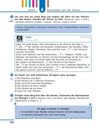 6 Deutschland und die Ukraine
128
Lektion
 Lies den Text aus einem Blog und ergänze die Sätze mit den Wörtern
aus dem Kasten. Schreibe die Wörter ins Heft. Прочитай текст з блогу
і доповни речення словами з рамки. Запиши слова в зошит.
Meere, Hauptstadt, Osteuropa, Einwohner, Fluss, Nachbarländer, Parlament,
Landschaften
Nastja 23.03.2014
@Nastja_2010
Hallo, ich heiße Nastja. Mein Heimatland ist die Ukraine. Sie liegt in …
(1)
. Die …(2)
der Ukraine sind Russland, Weißrussland, die Slowakei, Polen,
Moldawien, Ungarn, Rumänien. Das Land hat zwei …(3)
— das Schwarze
und das Asowsche.
Schön und malerisch sind die ukrainischen …(4)
— Steppen, Wälder und
Gebirge: die Karpaten im Westen und das Krimgebirge auf der Krim. Die
Meere, viele Seen und Flüsse laden die Touristen zur Erholung ein.
Der größte und bekannteste …(5)
der Ukraine ist der Dnipro.
Die …(6)
der Ukraine ist Kyjiw. Dort wohnen etwa 3 Millionen Menschen. In
dieser Stadt sitzt auch das ukrainische …(7)
— die Werchowna Rada. Und
das ganze Land hat rund 46 Millionen …(8)
.
 Ein Tourist war nicht aufmerksam. Korrigiere seine Aussagen.
1) Die Karpaten sind Seen.
2) Die Ukraine hat 3 Millionen Einwohner.
3) Das Land hat autonome Republiken.
4) Die Ukraine hat keine Wälder.
5) Die Ukraine hat ein Meer.
6) Kyjiw hat viele Gebiete.
 Schreibe einen Blog-Text über die Ukraine. Gebrauche die Informationen
aus Übungen 2 und 3. Напиши текст для блогу про Україну. Використай
інформацію із вправ 2 і 3.
На уроці ти вивчив та повторив:
— як розповісти про Україну, використовуючи загальну інформацію;
— як написати невеликий текст про свою країну.
 