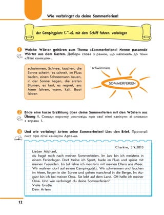 12
der Campingplatz (-''-e), mit dem Schiff fahren, verbringen
	Welche Wörter gehören zum Thema «Sommerferien»? Nenne passende
Wörter aus dem Kasten. Добери слова з рамки, що належать до теми
«Літні канікули».
schwimmen, Schnee, tauchen, die
Sonne scheint, es schneit, im Fluss
baden, einen Schneemann bauen,
in der Sonne liegen, die ersten
Blumen, es taut, es regnet, ans
Meer fahren, warm, kalt, Boot
fahren
SOMMERFERIEN
schwimmen
	Bilde eine kurze Erzählung über deine Sommerferien mit den Wörtern aus
Übung 1. Склади коротку розповідь про свої літні канікули зі словами
з вправи 1.
	Und wie verbringt Artem seine Sommerferien? Lies den Brief. Прочитай
лист про літні канікули Артема.
Charkiw, 5.9.2013
Lieber Michael,
du fragst mich nach meinen Sommerferien. Im Juni bin ich meistens in
einem Ferienlager. Dort treibe ich Sport, bade im Fluss und spiele mit
meinen Freunden. Im Juli fahre ich meistens mit meinen Eltern ans Meer.
Wir wohnen dort auf einem Campingplatz. Wir schwimmen und tauchen
im Meer, liegen in der Sonne und gehen manchmal in die Berge. Im Au-
gust bin ich bei meiner Oma. Sie lebt auf dem Land. Oft helfe ich meiner
Oma. Und wie verbringst du deine Sommerferien?
Viele Grüße
Dein Artem
Wie verbringst du deine Sommerferien?
 