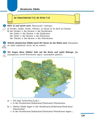 129
Ukrainische Städte
der Industriebetrieb (-e), die Kirche (-n)
 Höre zu und sprich nach. Прослухай і повтори.
a) Norden, Süden, Osten, Westen, zu Hause ist es doch am besten.
b) der Norden + die Ukraine = die Nordukraine
der Süden + die Ukraine = die Südukraine
der Osten + die Ukraine = die Ostukraine
der Westen + die Ukraine = die Westukraine
 Welche ukrainischen Städte kennt ihr? Nennt sie der Reihe nach. Називайте
по черзі українські міста, які ви знаєте.
 Wo liegen diese Städte? Seht auf die Karte und spielt Dialoge. Де
знаходяться міста? Розгляньте карту і розіграйте діалоги.
Saporizhzhja
Zhytomyr
Uzhhorod
a) — Wo liegt Tschernihiw/Luzk/…
— In der Nordukraine/Südukraine/Ostukraine/Westukraine.
b) — Welche Städte liegen in der Nordukraine/Südukraine/Ostukraine/
Westukraine?
— In der Nordukraine/Südukraine/Ostukraine/Westukraine liegen…
 