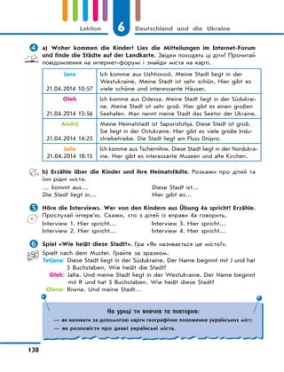 6 Deutschland und die Ukraine
130
Lektion
 a) Woher kommen die Kinder? Lies die Mitteilungen im Internet-Forum
und finde die Städte auf der Landkarte. Звідки походять ці діти? Прочитай
повідомлення на інтернет-форумі і знайди міста на карті.
Jana
21.04.2014 10:57
Ich komme aus Uzhhorod. Meine Stadt liegt in der
Westukraine. Meine Stadt ist sehr schön. Hier gibt es
viele schöne und interessante Häuser.
Oleh
21.04.2014 13:56
Ich komme aus Odessa. Meine Stadt liegt in der Südukrai-
ne. Meine Stadt ist sehr groß. Hier gibt es einen großen
Seehafen. Man nennt meine Stadt das Seetor der Ukraine.
Andrij
21.04.2014 14:25
Meine Heimatstadt ist Saporizhzhja. Diese Stadt ist groß.
Sie liegt in der Ostukraine. Hier gibt es viele große Indu-
striebetriebe. Die Stadt liegt am Fluss Dnipro.
Julia
21.04.2014 18:15
Ich komme aus Tschernihiw. Diese Stadt liegt in der Nordukra-
ine. Hier gibt es interessante Museen und alte Kirchen.
b) Erzähle über die Kinder und ihre Heimatstädte. Розкажи про дітей та
їхні рідні міста.
… kommt aus…
Die Stadt liegt in…
Diese Stadt ist…
Hier gibt es…
 Höre die Interviews. Wer von den Kindern aus Übung 4a spricht? Erzähle.
Прослухай інтерв’ю. Скажи, хто з дітей із вправи 4а говорить.
Interview 1. Hier spricht…
Interview 2. Hier spricht…
Interview 3. Hier spricht…
Interview 4. Hier spricht…
 Spiel «Wie heißt diese Stadt?». Гра «Як називається це місто?».
Spielt nach dem Muster. Грайте за зразком.
Tetjana: Diese Stadt liegt in der Südukraine. Der Name beginnt mit J und hat
5 Buchstaben. Wie heißt die Stadt?
Oleh: Jalta. Und meine Stadt liegt in der Westukraine. Der Name beginnt
mit R und hat 5 Buchstaben. Wie heißt diese Stadt?
Olena: Riwne. Und meine Stadt…
На уроці ти вивчив та повторив:
— як називати за допомогою карти географічне положення українських міст;
— як розповісти про деякі українські міста.
 
