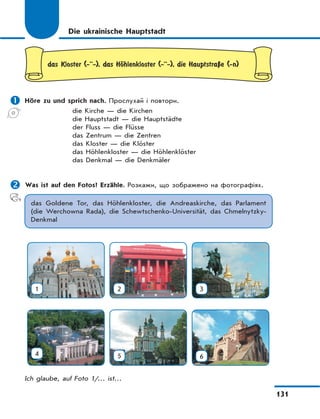 131
Die ukrainische Hauptstadt
das Kloster (-··-), das HЊhlenkloster (-··-), die HauptstraЏe (-n)
 Höre zu und sprich nach. Прослухай і повтори.
die Kirche — die Kirchen
die Hauptstadt — die Hauptstädte
der Fluss — die Flüsse
das Zentrum — die Zentren
das Kloster — die Klöster
das Höhlenkloster — die Höhlenklöster
das Denkmal — die Denkmäler
 Was ist auf den Fotos? Erzähle. Розкажи, що зображено на фотографіях.
das Goldene Tor, das Höhlenkloster, die Andreaskirche, das Parlament
(die Werchowna Rada), die Schewtschenko-Universität, das Chmelnytzky-
Denkmal
1 2 3
4 5 6
Ich glaube, auf Foto 1/… ist…
 