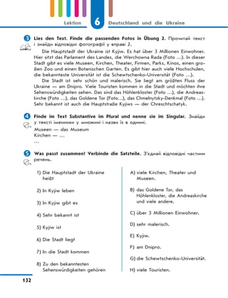 6 Deutschland und die Ukraine
132
Lektion
 Lies den Text. Finde die passenden Fotos in Übung 2. Прочитай текст
і знайди відповідні фотографії у вправі 2.
Die Hauptstadt der Ukraine ist Kyjiw. Es hat über 3 Millionen Einwohner.
Hier sitzt das Parlament des Landes, die Werchowna Rada (Foto …). In dieser
Stadt gibt es viele Museen, Kirchen, Theater, Firmen, Parks, Kinos, einen gro-
ßen Zoo und einen Botanischen Garten. Es gibt hier auch viele Hochschulen,
die bekannteste Universität ist die Schewtschenko-Universität (Foto …).
Die Stadt ist sehr schön und malerisch. Sie liegt am größten Fluss der
Ukraine — am Dnipro. Viele Touristen kommen in die Stadt und möchten ihre
Sehenswürdigkeiten sehen. Das sind das Höhlenkloster (Foto …), die Andreas-
kirche (Foto …), das Goldene Tor (Foto…), das Chmelnytzky-Denkmal (Foto …).
Sehr bekannt ist auch die Hauptstraße Kyjiws — der Chreschtschatyk.
 Finde im Text Substantive im Plural und nenne sie im Singular. Знайди
у тексті іменники у множині і назви їх в однині.
Museen — das Museum
Kirchen — …
…
 Was passt zusammen? Verbinde die Satzteile. З’єднай відповідні частини
речень.
1) Die Hauptstadt der Ukraine
heißt
2) In Kyjiw leben
3) In Kyjiw gibt es
4) Sehr bekannt ist
5) Kyjiw ist
6) Die Stadt liegt
7) In die Stadt kommen
8) Zu den bekanntesten
Sehenswürdigkeiten gehören
A) viele Kirchen, Theater und
Museen.
B) das Goldene Tor, das
Höhlenkloster, die Andreaskirche
und viele andere.
C) über 3 Millionen Einwohner.
D) sehr malerisch.
E) Kyjiw.
F) am Dnipro.
G) die Schewtschenko-Universität.
H) viele Touristen.
 