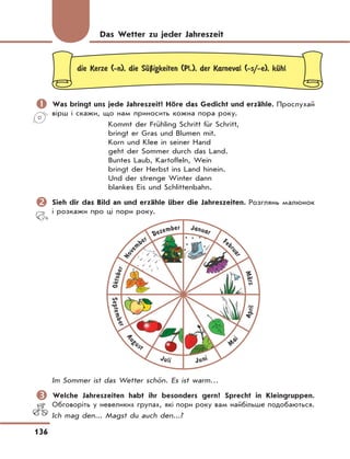 136
die Kerze (-n), die SЋЏigkeiten (Pl.), der Karneval (-s/-e), kЋhl
	Was bringt uns jede Jahreszeit? Höre das Gedicht und erzähle. Прослухай
вірш і скажи, що нам приносить кожна пора року.
Kommt der Frühling Schritt für Schritt,
bringt er Gras und Blumen mit.
Korn und Klee in seiner Hand
geht der Sommer durch das Land.
Buntes Laub, Kartoffeln, Wein
bringt der Herbst ins Land hinein.
Und der strenge Winter dann
blankes Eis und Schlittenbahn.
	Sieh dir das Bild an und erzähle über die Jahreszeiten. Розглянь малюнок
і розкажи про ці пори року.
September
Aug
ust
Juli Juni
M
ai
April
Oktober
Nove
mber
Dezember Januar
Feb
ruar
MЉrz
Im Sommer ist das Wetter schön. Es ist warm…
	Welche Jahreszeiten habt ihr besonders gern? Sprecht in Kleingruppen.
Обговоріть у невеликих групах, які пори року вам найбільше подобаються.
Ich mag den... Magst du auch den...?
Das Wetter zu jeder Jahreszeit
 