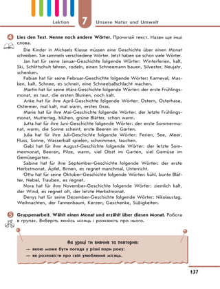 7 Unsere Natur und Umwelt
137
Lektion
	Lies den Text. Nenne noch andere Wörter. Прочитай текст. Назви ще інші
слова.
Die Kinder in Michaels Klasse müssen eine Geschichte über einen Monat
schreiben. Sie sammeln verschiedene Wörter. Jetzt haben sie schon viele Wörter.
Jan hat für seine Januar-Geschichte folgende Wörter: Winterferien, kalt,
Ski, Schlittschuh fahren, rodeln, einen Schneemann bauen, Silvester, Neujahr,
schenken.
Fabian hat für seine Februar-Geschichte folgende Wörter: Karneval, Mas-
ken, kalt, Schnee, es schneit, eine Schneeballschlacht machen.
Martin hat für seine März-Geschichte folgende Wörter: der erste Frühlings-
monat, es taut, die ersten Blumen, noch kalt.
Anke hat für ihre April-Geschichte folgende Wörter: Ostern, Osterhase,
Ostereier, mal kalt, mal warm, erstes Gras.
Marie hat für ihre Mai-Geschichte folgende Wörter: der letzte Frühlings-
monat, Muttertag, blühen, grüne Blätter, schon warm.
Jutta hat für ihre Juni-Geschichte folgende Wörter: der erste Sommermo-
nat, warm, die Sonne scheint, erste Beeren im Garten.
Julia hat für ihre Juli-Geschichte folgende Wörter: Ferien, See, Meer,
Fluss, Sonne, Wasserball spielen, schwimmen, tauchen.
Gabi hat für ihre August-Geschichte folgende Wörter: der letzte Som-
mermonat, Beeren, Pilze, warm, viel Obst im Garten, viel Gemüse im
Gemüsegarten.
Sabine hat für ihre September-Geschichte folgende Wörter: der erste
Herbstmonat, Äpfel, Birnen, es regnet manchmal, Unterricht.
Otto hat für seine Oktober-Geschichte folgende Wörter: kühl, bunte Blät-
ter, Nebel, Trauben, es regnet.
Nora hat für ihre November-Geschichte folgende Wörter: ziemlich kalt,
der Wind, es regnet oft, der letzte Herbstmonat.
Denys hat für seine Dezember-Geschichte folgende Wörter: Nikolaustag,
Weihnachten, der Tannenbaum, Kerzen, Geschenke, Süßigkeiten.
	Gruppenarbeit. Wählt einen Monat und erzählt über diesen Monat. Робота
в групах. Виберіть якийсь місяць і розкажіть про нього.
На уроці ти вивчив та повторив:
— якою може бути погода у різні пори року;
— як розповісти про свій улюблений місяць.
 