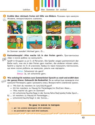 Lektion 1 Der Sommer ist vorbei
13
	Erzähle über Michaels Ferien mit Hilfe von Bildern. Розкажи про канікули
Міхаеля, використовуючи малюнки.
Im Sommer wandert Michael gern. Er…
	Pantomimespiel «Was mache ich in den Ferien gern?». Гра-пантоміма
«Що я охоче роблю на канікулах?».
Spielt in Gruppen zu je 5—6 Personen. Die Spieler zeigen pantomimisch der
Reihe nach, was sie in den Ferien gern machen, die anderen müssen raten.
Грайте у групах по 5—6 учасників. Гравці по черзі показують пантомімою,
що вони охоче роблять на канікулах, решта має відгадати.
Viktor: Schwimmst du gern?
Denys: Ja, ich schwimme gern.
	Wie verbringt ihr meistens eure Sommerferien? Sprecht zu zweit und erzählt dann
der ganzen Klasse. Gebraucht die Redemittel. Як ви найчастіше проводите літні
канікули? Поговоріть удвох і розкажіть класу. Використайте мовленнєві зразки.
a) — Wo bist du meistens im Juni/Juli/August?
— Ich bin meistens zu Hause/im Ferienlager/im Dorf/am Meer...
— Was machst du gern im Sommer?
— Ich schwimme/tauche/liege in der Sonne/fahre Rad/spiele/treibe Sport...
b) ... ist meistens zu Hause/im Ferienlager...
... schwimmt/taucht/liegt in der Sonne...
На уроці ти вивчив та повторив:
— де і як можна проводити літні канікули;
— як розповісти про свої літні канікули.
 