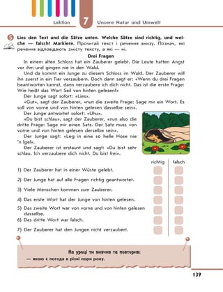 7 Unsere Natur und Umwelt
139
Lektion
	Lies den Text und die Sätze unten. Welche Sätze sind richtig, und wel-
che — falsсh? Markiere. Прочитай текст і речення внизу. Познач, які
речення відповідають змісту тексту, а які — ні.
Drei Fragen
In einem alten Schloss hat ein Zauberer gelebt. Die Leute hatten Angst
vor ihm und gingen nie in den Wald.
Und da kommt ein Junge zu diesem Schloss im Wald. Der Zauberer will
ihn zuerst in ein Tier verzaubern. Doch dann sagt er: «Wenn du drei Fragen
beantworten kannst, dann verzaubere ich dich nicht. Das ist die erste Frage:
Wie heißt das Wort Seil von hinten gelesen?»
Der Junge sagt sofort: «Lies».
«Gut», sagt der Zauberer, «nun die zweite Frage: Sage mir ein Wort. Es
soll von vorne und von hinten gelesen dasselbe sein».
Der Junge antwortet sofort: «Uhu».
«Du bist schlau», sagt der Zauberer, «nun also die
dritte Frage: Sage mir einen Satz. Der Satz muss von
vorne und von hinten gelesen derselbe sein».
Der Junge sagt: «Leg in eine so helle Hose nie
’n Igel».
Der Zauberer ist erstaunt und sagt: «Du bist sehr
schlau. Ich verzaubere dich nicht. Du bist frei».
richtig falsch
1) Der Zauberer hat in einer Wüste gelebt.
2) Der Junge hat auf alle Fragen richtig geantwortet.
3) Viele Menschen kommen zum Zauberer.
4) Das erste Wort hat der Junge von hinten gelesen.
5) Das zweite Wort war von vorne und von hinten gelesen
dasselbe.
6) Das dritte Wort war falsch.
7) Der Zauberer hat den Jungen nicht verzaubert.
На уроці ти вивчив та повторив:
— якою є погода в різні пори року.
 