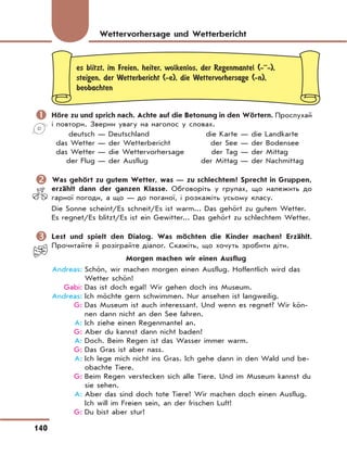 140
es blitzt, im Freien, heiter, wolkenlos, der Regenmantel (-··-),
steigen, der Wetterbericht (-e), die Wettervorhersage (-n),
beobachten
	Höre zu und sprich nach. Achte auf die Betonung in den Wörtern. Прослухай
і повтори. Зверни увагу на наголос у словах.
deutsch — Deutschland die Karte — die Landkarte
das Wetter — der Wetterbericht der See — der Bodensee
das Wetter — die Wettervorhersage der Tag — der Mittag
der Flug — der Ausflug der Mittag — der Nachmittag
	Was gehört zu gutem Wetter, was — zu schlechtem? Sprecht in Gruppen,
erzählt dann der ganzen Klasse. Обговоріть у групах, що належить до
гарної погоди, а що — до поганої, і розкажіть усьому класу.
Die Sonne scheint/Es schneit/Es ist warm... Das gehört zu gutem Wetter.
Es regnet/Es blitzt/Es ist ein Gewitter... Das gehört zu schlechtem Wetter.
	Lest und spielt den Dialog. Was möchten die Kinder machen? Erzählt.
Прочитайте й розіграйте діалог. Скажіть, що хочуть зробити діти.
Morgen machen wir einen Ausflug
Andreas: Schön, wir machen morgen einen Ausflug. Hoffentlich wird das
Wetter schön!
Gabi: Das ist doch egal! Wir gehen doch ins Museum.
Andreas: Ich möchte gern schwimmen. Nur ansehen ist langweilig.
G: Das Museum ist auch interessant. Und wenn es regnet? Wir kön-
nen dann nicht an den See fahren.
A: Ich ziehe einen Regenmantel an.
G: Aber du kannst dann nicht baden!
A: Doch. Beim Regen ist das Wasser immer warm.
G: Das Gras ist aber nass.
A: Ich lege mich nicht ins Gras. Ich gehe dann in den Wald und be-
obachte Tiere.
G: Beim Regen verstecken sich alle Tiere. Und im Museum kannst du
sie sehen.
A: Aber das sind doch tote Tiere! Wir machen doch einen Ausflug.
Ich will im Freien sein, an der frischen Luft!
G: Du bist aber stur!
Wettervorhersage und Wetterbericht
 