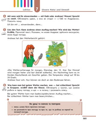 7 Unsere Natur und Umwelt
141
Lektion
	Mit wem seid ihr einverstanden — mit Gabi oder Andreas? Warum? Sprecht
zu zweit. Обговоріть удвох, з ким ви згодні — з Габі чи Андреасом.
Поясніть чому.
Ich bin mit ... einverstanden, denn...
	Lies den Text. Kann Andreas einen Ausflug machen? Wie wird das Wetter?
Erzähle. Прочитай текст. Розкажи, чи може Андреас здійснити екскурсію,
якою буде погода.
Andreas hat den Wetterbericht gehört:
+24 °C
+20 °C
+24 °C
+24 °C
«Die Wettervorhersage für morgen, Dienstag, den 12. Mai: Der Himmel
wird morgen heiter und fast überall wolkenlos. Am Nachmittag kann es im
Norden Deutschlands ein Gewitter geben. Die Temperatur steigt auf 18 bis
24 Grad».
Andreas freut sich. Nun können sie doch an den Bodensee fahren.
	Was kann man bei gutem Wetter machen, was — bei schlechtem? Sprecht
in Gruppen, erzählt dann der Klasse. Обговоріть у групах, що можна
робити в гарну погоду, а що — в погану, і розкажіть класу.
Bei gutem Wetter kann man baden/spielen/einen Ausflug machen...
Bei schlechtem Wetter kann man lesen/stricken...
На уроці ти вивчив та повторив:
— яким може бути прогноз погоди;
— як розповісти про погоду та про те, що ти робиш за гарної чи
поганої погоди.
 