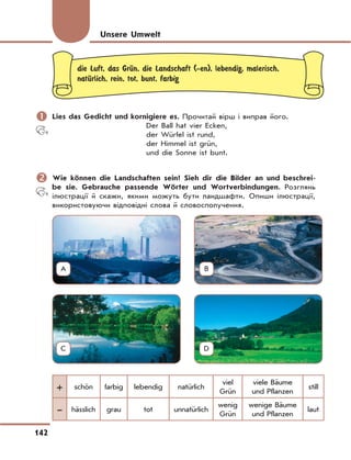 142
die Luft, das GrЋn, die Landschaft (-en), lebendig, malerisch,
natЋrlich, rein, tot, bunt, farbig
	Lies das Gedicht und kornigiere es. Прочитай вірш і виправ його.
Der Ball hat vier Ecken,
der Würfel ist rund,
der Himmel ist grün,
und die Sonne ist bunt.
	Wie können die Landschaften sein? Sieh dir die Bilder an und beschrei-
be sie. Gebrauche passende Wörter und Wortverbindungen. Розглянь
ілюстрації й скажи, якими можуть бути ландшафти. Опиши ілюстрації,
використовуючи відповідні слова й словосполучення.
+ schön farbig lebendig natürlich
viel
Grün
viele Bäume
und Pflanzen
still
– hässlich grau tot unnatürlich
wenig
Grün
wenige Bäume
und Pflanzen
laut
Unsere Umwelt
A B
C D
 
