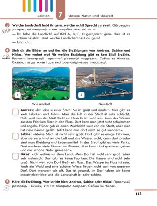 7 Unsere Natur und Umwelt
143
Lektion
	Welche Landschaft habt ihr gern, welche nicht? Sprecht zu zweit. Обговоріть
у парах, які ландшафти вам подобаються, які — ні.
— Ich habe die Landschft auf Bild A, B, C, D gern/nicht gern. Hier ist es
schön/hässlich. Und welche Landsсhaft hast du gern?
— Und ich...
	Sieh dir die Bilder an und lies die Erzählungen von Andreas, Sabine und
Niklas. Wer wohnt wo? Für welche Erzählung gibt es kein Bild? Erzähle.
Розглянь ілюстрації і прочитай розповіді Андреаса, Сабіни та Нікласа.
Скажи, хто де живе і для якої розповіді немає ілюстрації.
Wiesendorf Neustadt
Andreas: «Ich lebe in einer Stadt. Sie ist groß und modern. Hier gibt es
viele Fabriken und Autos. Aber die Luft in der Stadt ist sehr schlecht.
Nicht weit von der Stadt fließt ein Fluss. Er ist nicht rein, denn das Wasser
aus den Fabriken fließt in den Fluss. Dort kann man jetzt nicht schwimmen
und angeln. Früher gab es einen Wald nicht weit von der Stadt, aber man
hat viele Bäume gefällt. Jetzt kann man dort nicht so gut wandern».
Sabine: «Meine Stadt ist nicht sehr groß. Dort gibt es einige Fabriken,
aber sie verschmutzen die Luft und das Wasser nicht, denn dort produ-
ziert man Kleidung und Lebensmittel. In der Stadt gibt es viele Parks.
Dort wachsen viele Bäume und Blumen. Man kann dort spazieren gehen
und die schöne Natur genießen».
Niklas: «Ich wohne auf dem Land. Mein Dorf ist nicht sehr groß, aber
sehr malerisch. Dort gibt es keine Fabriken. Die Häuser sind nicht sehr
groß. Nicht weit vom Dorf fließt ein Fluss. Das Wasser im Fluss ist rein.
Auch ein Wald und eine schöne Wiese liegen nicht weit von unserem
Dorf. Dort wandern wir oft. Das ist gesund. Im Dorf haben wir keine
Industriebetriebe und die Landschaft ist sehr schön».
	Höre die Erzählung. Wer spricht hier: Andreas, Sabine oder Niklas? Прослухай
розповідь і визнач, хто тут говорить: Андреас, Сабіна чи Ніклас.
1 2
 
