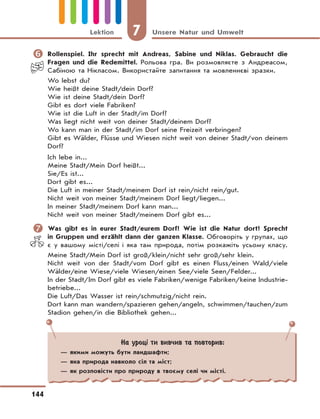 7 Unsere Natur und Umwelt
144
Lektion
	Rollenspiel. Ihr sprecht mit Andreas, Sabine und Niklas. Gebraucht die
Fragen und die Redemittel. Рольова гра. Ви розмовляєте з Андреасом,
Сабіною та Нікласом. Використайте запитання та мовленнєві зразки.
Wo lebst du?
Wie heißt deine Stadt/dein Dorf?
Wie ist deine Stadt/dein Dorf?
Gibt es dort viele Fabriken?
Wie ist die Luft in der Stadt/im Dorf?
Was liegt nicht weit von deiner Stadt/deinem Dorf?
Wo kann man in der Stadt/im Dorf seine Freizeit verbringen?
Gibt es Wälder, Flüsse und Wiesen nicht weit von deiner Stadt/von deinem
Dorf?
Ich lebe in...
Meine Stadt/Мein Dorf heißt...
Sie/Еs ist...
Dort gibt es...
Die Luft in meiner Stadt/meinem Dorf ist rein/nicht rein/gut.
Nicht weit von meiner Stadt/meinem Dorf liegt/liegen...
In meiner Stadt/meinem Dorf kann man...
Nicht weit von meiner Stadt/meinem Dorf gibt es...
	Was gibt es in eurer Stadt/eurem Dorf? Wie ist die Natur dort? Sprecht
in Gruppen und erzählt dann der ganzen Klasse. Обговоріть у групах, що
є у вашому місті/селі і яка там природа, потім розкажіть усьому класу.
Meine Stadt/Mein Dorf ist groß/klein/nicht sehr groß/sehr klein.
Nicht weit von der Stadt/vom Dorf gibt es einen Fluss/einen Wald/viele
Wälder/eine Wiese/viele Wiesen/einen See/viele Seen/Felder...
In der Stadt/Im Dorf gibt es viele Fabriken/wenige Fabriken/keine Industrie-
betriebe...
Die Luft/Das Wasser ist rein/schmutzig/nicht rein.
Dort kann man wandern/spazieren gehen/angeln, schwimmen/tauchen/zum
Stadion gehen/in die Bibliothek gehen...
На уроці ти вивчив та повторив:
— якими можуть бути ландшафти;
— яка природа навколо сіл та міст;
— як розповісти про природу в твоєму селі чи місті.
 