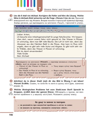7 Unsere Natur und Umwelt
146
Lektion
	Lies die E-Mail von Michael. Korrigiere die Fehler und höre die Lösung. Welche
Sätze in Michaels Brief antworten auf die Frage «Warum»? Lies sie vor. Прочитай
електронний лист від Міхаеля. Виправ помилки й прослухай правильні відповіді.
Знайди речення, що відповідають на запитання «Чому?», і прочитай їх уголос.
Lieber Artem,
ich besuche eine Arbeitsgemeinschaft für junge Naturforscher. Wir bespre-
chen dort, warum unsere Natur nicht gesund ist. Das Wasser in Flüssen
ist schmutzig, denn man fällt viele Bäume. Die Luft ist nicht rein, denn das
Abwasser aus den Fabriken fließt in die Flüsse. Man kann im Fluss nicht
angeln, denn es gibt sehr viele Autos und Abgase. Es gibt nicht sehr vie-
le Wälder, denn das Wasser in Flüssen ist schmutzig.
Bist du damit einverstanden?
Viele Grüße
Dein Michael
Відповідаючи на запитання «Warum?», у відповіді вживаємо сполучник
«denn», який не впливає на порядок слів:
— Warum ist das Wasser im Fluss so
schmutzig?
— Das Wasser im Fluss ist so schmutzig,
denn das Abwasser aus den Fabriken
fließt in den Fluss.
— Чому вода в річці така брудна?
— Вода в річці брудна, тому
що у річку течуть стічні води
з фабрик.
На уроці ти вивчив та повторив:
— як розповісти про екологічні проблеми в містах та селах;
— як вказати на причину, вживаючи слолучник «denn».
	Möchtest du in dieser Stadt (sieh dir das Bild in Übung 2 an) leben?
Warum? Erzähle. Скажи, чи хотів би ти жити в цьому місті (див. малюнок
вправи 2).
	Welche ökologischen Probleme hat eure Stadt/euer Dorf? Sprecht in
Gruppen, erzählt dann der ganzen Klasse. Обговоріть у групах, які еко-
логічні проблеми є у вашому місті/селі. Розкажіть усьому класу.
 