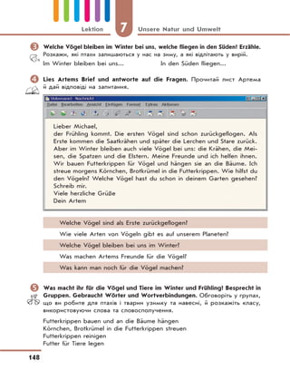 7 Unsere Natur und Umwelt
148
Lektion
	Welche Vögel bleiben im Winter bei uns, welche fliegen in den Süden? Erzähle.
Розкажи, які птахи залишаються у нас на зиму, а які відлітають у вирій.
Im Winter bleiben bei uns... In den Süden fliegen...
	Lies Artems Brief und antworte auf die Fragen. Прочитай лист Артема
й дай відповіді на запитання.
Lieber Michael,
der Frühling kommt. Die ersten Vögel sind schon zurückgeflogen. Als
Erste kommen die Saatkrähen und später die Lerchen und Stare zurück.
Aber im Winter bleiben auch viele Vögel bei uns: die Krähen, die Mei-
sen, die Spatzen und die Elstern. Meine Freunde und ich helfen ihnen.
Wir bauen Futterkrippen für Vögel und hängen sie an die Bäume. Ich
streue morgens Körnchen, Brotkrümel in die Futterkrippen. Wie hilfst du
den Vögeln? Welche Vögel hast du schon in deinem Garten gesehen?
Schreib mir.
Viele herzliche Grüße
Dein Artem
Welche Vögel sind als Erste zurückgeflogen?
Wie viele Arten von Vögeln gibt es auf unserem Planeten?
Welche Vögel bleiben bei uns im Winter?
Was machen Artems Freunde für die Vögel?
Was kann man noch für die Vögel machen?
	Was macht ihr für die Vögel und Tiere im Winter und Frühling? Besprecht in
Gruppen. Gebraucht Wörter und Wortverbindungen. Обговоріть у групах,
що ви робите для птахів і тварин узимку та навесні, й розкажіть класу,
використовуючи слова та словосполучення.
Futterkrippen bauen und an die Bäume hängen
Körnchen, Brotkrümel in die Futterkrippen streuen
Futterkrippen reinigen
Futter für Tiere legen
 
