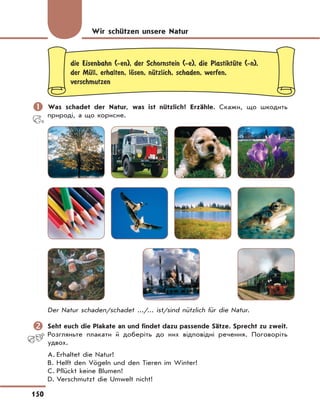 150
die Eisenbahn (-en), der Schornstein (-e), die PlastiktЋte (-n),
der MЋll, erhalten, lЊsen, nЋtzlich, schaden, werfen,
verschmutzen
	Was schadet der Natur, was ist nützlich? Erzähle. Скажи, що шкодить
природі, а що корисне.
Der Natur schaden/schadet .../... ist/sind nützlich für die Natur.
	Seht euch die Plakate an und findet dazu passende Sätze. Sprecht zu zweit.
Розгляньте плакати й доберіть до них відповідні речення. Поговоріть
удвох.
A. Erhaltet die Natur!
B. Helft den Vögeln und den Tieren im Winter!
C. Pflückt keine Blumen!
D. Verschmutzt die Umwelt nicht!
Wir schützen unsere Natur
 