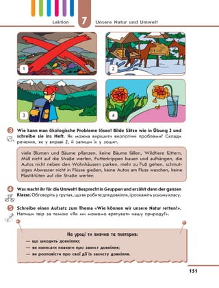 7 Unsere Natur und Umwelt
151
Lektion
	Wie kann man ökologische Probleme lösen? Bilde Sätze wie in Übung 2 und
schreibe sie ins Heft. Як можна вирішити екологічні проблеми? Склади
речення, як у вправі 2, й запиши їх у зошит.
viele Blumen und Bäume pflanzen, keine Bäume fällen, Wildtiere füttern,
Müll nicht auf die Straße werfen, Futterkrippen bauen und aufhängen, die
Autos nicht neben den Wohnhäusern parken, mehr zu Fuß gehen, schmut-
ziges Abwasser nicht in Flüsse gießen, keine Autos am Fluss waschen, keine
Plastiktüten auf die Straße werfen
	Was macht ihr für die Umwelt? Besprecht in Gruppen und erzählt dann der ganzen
Klasse.Обговорітьугрупах,щовиробитедлядовкілля,ірозкажітьусьомукласу.
	Schreibe einen Aufsatz zum Thema «Wie können wir unsere Natur retten?».
Напиши твір за темою «Як ми можемо врятувати нашу природу?».
На уроці ти вивчив та повторив:
— що шкодить довкіллю;
— як написати плакати про захист довкілля;
— як розповісти про свої дії із захисту довкілля.
1 2
3 4
 