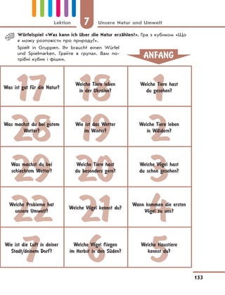 7 Unsere Natur und Umwelt
153
Lektion
17 18 1
28 19 2
29 20 3
22 21 4
7 6 5
Was ist gut fЋr die Natur?
Welche Tiere leben
in der Ukraine?
Welche Tiere hast
du gesehen?
Was machst du bei gutem
Wetter?
Wie ist das Wetter
im Winter?
Welche Tiere leben
in WЉldern?
Was machst du bei
schlechtem Wetter?
Welche Tiere hast
du besonders gern?
Welche VЊgel hast
du schon gesehen?
Welche Probleme hat
unsere Umwelt?
Welche VЊgel kennst du?
Wann kommen die ersten
VЊgel zu uns?
Wie ist die Luft in deiner
Stadt/deinem Dorf?
Welche VЊgel fliegen
im Herbst in den SЋden?
Welche Haustiere
kennst du?
ANFANG
Würfelspiel «Was kann ich über die Natur erzählen?». Гра з кубиком «Що
я можу розповісти про природу?».
Spielt in Gruppen. Ihr braucht einen Würfel
und Spielmarken. Грайте в групах. Вам по-
трібні кубик і фішки.
 
