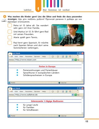 Lektion 1 Der Sommer ist vorbei
15
	Was machen die Kinder gern? Lies die Sätze und finde die dazu passenden
Anzeigen. Що діти люблять робити? Прочитай речення й добери до них
відповідні оголошення.
Petra ist 13 Jahre alt. Sie wandert
sehr gern mit ihrer Familie.
Und Markus ist 12. Er fährt gern Rad
mit seinen Freunden.
Marie spielt gern Tennis.
Paul lernt gern Spanisch. Er möchte
nach Spanien fahren und dort seine
Sommerferien verbringen.
А
http://www.reisen.com
Ferien in Europa
 Ferienwohnungen und Ferienhäuser
 Sprachkurse in europäischen Ländern
 Schülersprachreisen in Europa
B
http://www.radfahrer.de
Interessante 1-tägige Radtouren
 für junge Leute
 für Familien
 für Schulklassen
 