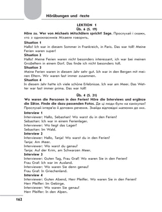 162
LEKTION 1
Üb. 6 (S. 19)
Höre zu. Wer von Michaels Mitschülern spricht? Sage. Прослухай і скажи,
хто з однокласників Міхаеля говорить.
Situation 1
Hallo! Ich war in diesem Sommer in Frankreich, in Paris. Das war toll! Meine
Ferien waren super!
Situation 2
Hallo! Meine Ferien waren nicht besonders interessant, ich war bei meinen
Großeltern in einem Dorf. Das finde ich nicht besonders toll.
Situation 3
Meine Ferien waren in diesem Jahr sehr gut. Ich war in den Bergen mit mei-
nen Eltern. Wir waren fast immer zusammen.
Situation 4
In diesem Jahr hatte ich viele schöne Erlebnisse. Ich war am Meer. Das Wet-
ter war fast immer prima. Das war toll!
Üb. 4 (S. 21)
Wo waren die Personen in den Ferien? Höre die Interviews und ergänze
die Sätze. Finde die dazu passenden Fotos. Де ці люди були на канікулах?
Прослухай інтерв’ю й доповни речення. Знайди відповідні малюнки до них.
Interview 1
Interviewer: Hallo, Sebastian! Wo warst du in den Ferien?
Sebastian: Ich war in einem Ferienlager.
Interviewer: Wo liegt das Lager?
Sebastian: Im Wald.
Interview 2
Interviewer: Hallo, Tanja! Wo warst du in den Ferien?
Tanja: Am Meer.
Interviewer: Wo warst du genau?
Tanja: Auf der Krim, am Schwarzen Meer.
Interview 3
Interviewer: Guten Tag, Frau Graf! Wo waren Sie in den Ferien?
Frau Graf: Ich war im Ausland.
Interviewer: Wo waren Sie denn genau?
Frau Graf: In Griechenland.
Interview 4
Interviewer: Guten Abend, Herr Pfeiffer. Wo waren Sie in den Ferien?
Herr Pfeiffer: Im Gebirge.
Interviewer: Wo waren Sie genau?
Herr Pfeiffer: In den Alpen.
Hörübungen und -texte
 