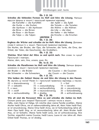 163
Hörübungen und -texte
Üb. 3 (S. 24)
Schreibe die fehlenden Formen ins Heft und höre die Lösung. Напиши
відсутні форми в зошиті і прослухай правильні відповіді.
die Kartoffel — die Kartoffeln
die Gurke — die Gurken
die Aprikose — die Aprikosen
die Birne — die Birnen
die Rose — die Rosen
die Tulpe — die Tulpen
der Apfel — die Äpfel
die Tomate — die Tomaten
die Möhre — die Möhren
die Lilie — die Lilien
die Nelke — die Nelken
die Kirsche — die Kirschen
LEKTION 2
Üb. 1 (S. 28)
Ergänze die Wörter und schreibe sie ins Heft. Höre die Lösung. Доповни
слова й запиши їх у зошит. Прослухай правильні відповіді.
Die Mutter, der Bruder, der Opa, die Schwester, die Tante, die Oma, der
Onkel, der Vater, die Geschwister, die Großeltern.
Üb. 1 (S. 33)
Welches Wort hörst du? Höre zu und sprich nach. Яке слово ти чуєш?
Прослухай і повтори.
Meine, dein, sein, ihre, unsere, euer, Ihr.
Üb. 1a (S. 35)
Schreibe die Pluralformen ins Heft und höre die Lösung. Запиши форми
множини в зошит і прослухай правильні відповіді.
der Bruder — die Brüder
die Schwester — die Schwestern
die Cousine — die Cousinen
der Cousin — die Cousins
Üb. 1 (S. 37)
Wie heißen die Zahlen? Nenne sie und höre die Lösung in den Pausen.
Як звучать ці числа? Назви їх і прослухай правильну відповідь у паузах.
23 → dreiundzwanzig
17 → siebzehn
9 → neun
12 → zwölf
36 → sechsunddreißig
11 → elf
72 → zweiundsiebzig
56 → sechsundfünfzig
29 → neunundzwanzig
30 → dreißig
5 → fünf
14 → vierzehn
44 → vierundvierzig
35 → fünfunddreißig
28 → achtundzwanzig
Üb. 5 (S. 39)
Wie alt sind die Personen? Höre zu und schreibe die Zahlen ins Heft.
Скільки років цим людям? Прослухай і запиши числа в зошит.
Hallo, mein Name ist Helga. Ich möchte über meine Familie erzählen. Meine
Mutter heißt Olivia, sie ist siebenunddreißig Jahre alt. Mein Vater heißt Paul,
er ist einundvierzig. Meine Oma heißt Anna, sie ist fünfundsechzig Jahre alt.
Mein Opa heißt Jörg, er ist neunundsechzig Jahre alt. Mein Bruder heißt
Max, er ist fünfzehn. Meine Tante heißt Lene, sie ist achtundzwanzig. Ihre
Tochter, eigentlich meine Cousine, heißt Laura. Laura ist vier Jahre alt. Mein
Onkel heißt Thomas, er ist dreißig.
 