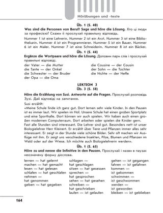 164
Hörübungen und -texte
Üb. 1 (S. 40)
Was sind die Personen von Beruf? Sage und höre die Lösung. Хто ці люди
за професією? Скажи й прослухай правильну відповідь.
Nummer 1 ist eine Lehrerin. Nummer 2 ist ein Arzt. Nummer 3 ist eine Biblio-
thekarin. Nummer 4 ist ein Programmierer. Nummer 5 ist ein Bauer. Nummer
6 ist ein Maler. Nummer 7 ist eine Schneiderin. Nummer 8 ist ein Bäcker.
Üb. 1 (S. 44)
Ergänze die Wortpaare und höre die Lösung. Доповни пари слів і прослухай
правильні відповіді.
der Vater — die Mutter
die Tante — der Onkel
die Schwester — der Bruder
der Opa — die Oma
die Cousine — der Cousin
der Sohn — die Tochter
die Nichte — der Neffe
LEKTION 3
Üb. 3 (S. 58)
Höre die Erzählung von Susi. Antworte auf die Fragen. Прослухай розповідь
Зузі. Дай відповіді на запитання.
Susi erzählt:
«Meine Schule finde ich ganz gut. Dort lernen sehr viele Kinder. In den Pausen
ist es immer laut. Wir spielen im Hof. Unsere Schule hat einen großen Sportplatz
und eine Sporthalle. Dort können wir auch spielen. Wir haben auch einen gro-
ßen modernen Computerraum. Dort arbeiten oder spielen die Kinder gern.
Fast alle Stunden sind interessant. Die Lehrer sind gut. Besonders nett ist unser
Biologielehrer Herr Kleinert. Er erzählt über Tiere und Pflanzen immer alles sehr
interessant. Er zeigt in der Stunde viele schöne Bilder. Sehr oft machen wir Aus-
flüge mit ihm. Er zeigt uns verschiedene Insekten, Pilze, Blumen und Pflanzen im
Wald oder auf der Wiese. Ich möchte auch Biologielehrerin werden».
Üb. 1 (S. 65)
Höre zu und nenne die Infinitive in den Pausen. Прослухай і назви в паузах
неозначену форму дієслова.
lernen — hat gelernt
machen — hat gemacht
lesen — hat gelesen
schlafen — hat geschlafen
nehmen —
hat genommen
geben — hat gegeben
schlagen —
hat geschlagen
sitzen — hat gesessen
sprechen —
hat gesprochen
sehen — hat gesehen
schreiben —
hat geschrieben
laufen — ist gelaufen
gehen — ist gegangen
fahren — ist gefahren
kommen —
ist gekommen
schwimmen —
ist geschwommen
werden —
ist geworden
bleiben — ist geblieben
 