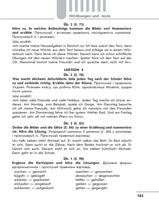 165
Hörübungen und -texte
Üb. 2 (S. 73)
Höre zu. In welcher Reihenfolge kommen die Bilder vor? Nummeriere
und erzähle. Прослухай і встанови правильну послідовність малюнків.
Пронумеруй їх і розкажи.
Julia erzählt:
«Ich mache meine Hausaufgaben in Deutsch so: Ich lese zuerst den Text, dann
schreibe ich neue Wörter aus dem Text heraus und schlage sie in einem Wör-
terbuch nach. Dann lerne ich diese Wörter. Danach kann ich schon schriftliche
Übungen mit den neuen Wörtern machen. Später höre ich den Text auf der
CD. Manchmal kommt meine Freundin und ich spreche dann noch mit ihr».
LEKTION 4
Üb. 2 (S. 78)
Was macht Michaels Mitschülerin Julia jeden Tag nach der Schule? Höre
zu und verbinde richtig. Erzähle dann der Klasse. Прослухай і правильно
з’єднай. Розкажи класу, що робить Юля, однокласниця Міхаеля, щодня
після школи.
Julia erzählt:
«Ich habe viele Freunde und viele Hobbys. Jeden Tag mache ich etwas an-
deres. Am Montag, zum Beispiel, spiele ich Geige. Am Dienstag besuche
ich oft meine Freunde. Am Mittwoch gehe ich meistens mit den Freunden
spazieren. Am Donnerstag fahre ich bei gutem Wetter Rad. Und am Freitag
gehe ich sehr oft mit meinen Eltern ins Kino».
Üb. 2 (S. 83)
Ordne die Bilder und die Sätze (S. 84) zu einer Erzählung und nummeriere
sie. Höre die Lösung. Упорядкуй малюнки й речення (с. 84) у розповідь
і пронумеруй їх. Прослухай правильні відповіді.
Um halb sieben steht Michael auf. Er macht selbst das Bett. Im Bad wäscht
er sich. Dann putzt er die Zähne. Nach dem Baden trocknet er sich ab. Er
kämmt sich auch. Danach zieht er sich an. Um sieben frühstückt Michael.
Dann geht er in die Schule.
Üb. 1 (S. 90)
Ergänze die Partizipien und höre die Lösungen. Доповни форми
дієприкметників і прослухай правильні відповіді.
wischen — gewischt
bügeln — gebügelt
arbeiten — gearbeitet
einkaufen — eingekauft
aufräumen — aufgeräumt
waschen — gewaschen
abwaschen — abgewaschen
helfen — geholfen
gießen — gegossen
gehen — gegangen
 