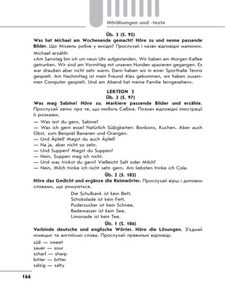 166
Hörübungen und -texte
Üb. 3 (S. 92)
Was hat Michael am Wochenende gemacht? Höre zu und nenne passende
Bilder. Що Міхаель робив у вихідні? Прослухай і назви відповідні малюнки.
Michael erzählt:
«Am Samstag bin ich um neun Uhr aufgestanden. Wir haben am Morgen Kaffee
getrunken. Wir sind am Vormittag mit unseren Hunden spazieren gegangen. Es
war draußen aber nicht sehr warm. Dann haben wir in einer Sporthalle Tennis
gespielt. Am Nachmittag ist mein Freund Alex gekommen, wir haben zusam-
men Computer gespielt. Und am Abend hat meine Familie ferngesehen».
LEKTION 5
Üb. 3 (S. 97)
Was mag Sabine? Höre zu. Markiere passende Bilder und erzähle.
Прослухай запис про те, що любить Сабіна. Познач відповідні ілюстрації
й розкажи.
— Was isst du gern, Sabine?
— Was ich gern esse? Natürlich Süßigkeiten: Bonbons, Kuchen. Aber auch
Obst, zum Beispiel Bananen und Orangen.
— Und Äpfel? Magst du auch Äpfel?
— Na ja, aber nicht so sehr.
— Und Suppen? Magst du Suppen?
— Nein, Suppen mag ich nicht.
— Und was trinkst du gern? Vielleicht Saft oder Milch?
— Nein, Milch trinke ich nicht sehr gern. Am liebsten trinke ich Cola.
Üb. 2 (S. 102)
Höre das Gedicht und ergänze die Reimwörter. Прослухай вірш і доповни
словами, що римуються.
Die Schulbank ist kein Bett.
Schokolade ist kein Fett.
Puderzucker ist kein Schnee.
Badewasser ist kein See.
Limonade ist kein Tee.
Üb. 1 (S. 106)
Verbinde deutsche und englische Wörter. Höre die Lösungen. З’єднай
німецькі та англійські слова. Прослухай правильні відповіді.
süß — sweet
sauer — sour
scharf — sharp
bitter — bitter
salzig — salty
 