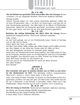 167
Hörübungen und -texte
Üb. 4 (S. 109)
Wer hat Michael was geschenkt? Finde und erzähle. Höre die Lösungen. Визнач
і розкажи, хто що подарував Міхаелю. Прослухай правильні відповіді.
Michael erzählt:
«Meine Freunde haben mir viele schöne Geschenke gebracht. Niklas hat
mir eine CD geschenkt, Julia — ein Buch. Ich tauche gern, und Max hat mir
eine Tauchermaske geschenkt. Von Silke habe ich ein Album mit Briefmarken
bekommen. Sabine hat mir Postkarten geschenkt, und Markus Automodelle.
Ich höre gern Musik, und Jens hat mir eine gute Kassette geschenkt».
Üb. 2 (S. 112)
Bestimme die richtige Reihenfolge der Sätze. Höre die Lösung. Визнач
правильний порядок речень. Прослухай правильні відповіді.
Hallo, Artem,
du hast mich gefragt, was wir am Wochenende essen. Heute ist Sonntag,
und wir alle sind zu Hause.
Mama deckt den Tisch, wir helfen ihr.
Auf dem Tisch stehen Teller. Neben den Tellern liegen rechts Löffel und Mes-
ser, links Gabeln. In der Mitte des Tisches steht ein Teller mit Brot.
Vor dem Mittagessen wünschen wir einander guten Appetit.
Mama kocht am Wochenende immer etwas Leckeres. Nur selten essen wir Sup-
pe als Vorspeise. Meistens essen wir ein Fleischgericht oder Fisch mit Kartoffeln
oder Spaghetti. Zum Nachtisch essen wir Obst, Kuchen und trinken Kaffee.
Nach dem Essen waschen wir das Geschirr ab.
Und was esst ihr am Wochenende? Ich warte auf deine Antwort.
Mit vielen Grüßen
Dein Michael
LEKTION 6
Üb. 6 (S. 119)
Herr Schneider reist gern. In welchen Ländern war er? Höre zu und schrei-
be die Ländernamen ins Heft. Пан Шнайдер любить подорожувати.
Прослухай і запиши у зошит назви країн, в яких він був.
Hallo, mein Name ist Peter Schneider. Ich komme aus Deutschland und bin Pro-
grammierer von Beruf. Ich reise sehr gern. Ich habe schon viele Länder besucht.
Ich war in Österreich, in der Schweiz, in Schweden, Italien, Polen und in den
Niederlanden. Diesen Sommer war ich auch in Spanien und in Luxemburg.
Üb. 2b (S. 127)
Höre die Lösung zur Kontrolle. Прослухай для перевірки правильну відповідь.
Die Fläche der Ukraine beträgt 603700 Quadratkilometer.
Die Bevölkerung der Ukraine beträgt 46 Millionen.
In Kyjiw leben rund 3 Millionen Menschen.
 