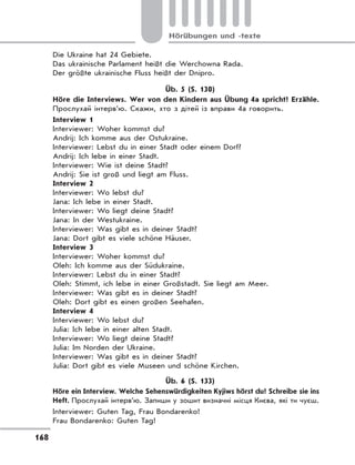 168
Hörübungen und -texte
Die Ukraine hat 24 Gebiete.
Das ukrainische Parlament heißt die Werchowna Rada.
Der größte ukrainische Fluss heißt der Dnipro.
Üb. 5 (S. 130)
Höre die Interviews. Wer von den Kindern aus Übung 4a spricht? Erzähle.
Прослухай інтерв’ю. Скажи, хто з дітей із вправи 4а говорить.
Interview 1
Interviewer: Woher kommst du?
Andrij: Ich komme aus der Ostukraine.
Interviewer: Lebst du in einer Stadt oder einem Dorf?
Andrij: Ich lebe in einer Stadt.
Interviewer: Wie ist deine Stadt?
Andrij: Sie ist groß und liegt am Fluss.
Interview 2
Interviewer: Wo lebst du?
Jana: Ich lebe in einer Stadt.
Interviewer: Wo liegt deine Stadt?
Jana: In der Westukraine.
Interviewer: Was gibt es in deiner Stadt?
Jana: Dort gibt es viele schöne Häuser.
Interview 3
Interviewer: Woher kommst du?
Oleh: Ich komme aus der Südukraine.
Interviewer: Lebst du in einer Stadt?
Oleh: Stimmt, ich lebe in einer Großstadt. Sie liegt am Meer.
Interviewer: Was gibt es in deiner Stadt?
Oleh: Dort gibt es einen großen Seehafen.
Interview 4
Interviewer: Wo lebst du?
Julia: Ich lebe in einer alten Stadt.
Interviewer: Wo liegt deine Stadt?
Julia: Im Norden der Ukraine.
Interviewer: Was gibt es in deiner Stadt?
Julia: Dort gibt es viele Museen und schöne Kirchen.
Üb. 6 (S. 133)
Höre ein Interview. Welche Sehenswürdigkeiten Kyjiws hörst du? Schreibe sie ins
Heft. Прослухай інтерв’ю. Запиши у зошит визначні місця Києва, які ти чуєш.
Interviewer: Guten Tag, Frau Bondarenko!
Frau Bondarenko: Guten Tag!
 