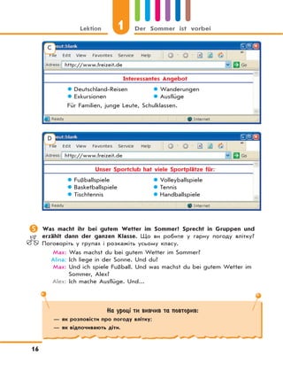1Lektion Der Sommer ist vorbei
16
	Was macht ihr bei gutem Wetter im Sommer? Sprecht in Gruppen und
erzählt dann der ganzen Klasse. Що ви робите у гарну погоду влітку?
Поговоріть у групах і розкажіть усьому класу.
Max: Was machst du bei gutem Wetter im Sommer?
Alina: Ich liege in der Sonne. Und du?
Max: Und ich spiele Fußball. Und was machst du bei gutem Wetter im
Sommer, Alex?
Alex: Ich mache Ausflüge. Und...
На уроці ти вивчив та повторив:
— як розповісти про погоду влітку;
— як відпочивають діти.
C
http://www.freizeit.de
Interessantes Angebot
 Deutschland-Reisen  Wanderungen
 Exkursionen  Ausflüge
Für Familien, junge Leute, Schulklassen.
D
http://www.freizeit.de
Unser Sportclub hat viele Sportplätze für:
 Fußballspiele  Volleyballspiele
 Basketballspiele  Tennis
 Tischtennis  Handballspiele
 