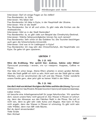 169
Hörübungen und -texte
Interviewer: Darf ich einige Fragen an Sie stellen?
Frau Bondarenko: Ja, bitte.
Interviewer: Wo leben Sie?
Frau Bondarenko: Ich lebe in Kyjiw, in der Hauptstadt der Ukraine.
Interviewer: Wie ist die Stadt?
Frau Bondarenko: Sie ist alt und schön. Es gibt viele alte Kirchen wie die
Andreaskirche.
Interviewer: Gibt es in der Stadt Denkmäler?
Frau Bondarenko: Ja, es gibt viele zum Beispiel das Chmelnytzky-Denkmal.
Interviewer: Welche Sehenswürdigkeiten können Sie noch nennen?
Frau Bondarenko: Sehr schön ist das Goldene Tor. Die Touristen besichtigen
auch gern die Schewtschenko-Universität.
Interviewer: Und was ist ihr Lieblingsort in Kyjiw?
Frau Bondarenko: Ich mag sehr den Chreschtschatyk, die Hauptstraße von
Kyjiw. Da gehe ich gern spazieren.
LEKTION 7
Üb. 5 (S. 143)
Höre die Erzählung. Wer spricht hier: Andreas, Sabine oder Niklas?
Прослухай розповідь і визнач, хто тут говорить: Андреас, Сабіна чи
Ніклас.
Hier lebe ich schon lange. Meine Eltern arbeiten in einem großen Betrieb.
Aber die Stadt gefällt mir nicht so sehr. Nicht weit von der Stadt gibt es viele
Fabriken, und sie verschmutzen die Luft und das Wasser. Früher wanderte
unsere Familie gern, aber jetzt gibt es keinen Wald in der Nähe.
Üb. 3 (S. 146)
Lies die E-Mail von Michael. Korrigiere die Fehler und höre die Lösung. Прочитай
електронний лист від Міхаеля. Виправ помилки й прослухай правильні відповіді.
Lieber Artem,
ich besuche eine Arbeitsgemeinschaft für junge Naturforscher. Wir sprechen
dort, warum unsere Natur nicht gesund ist. Das Wasser in Flüssen ist schmut-
zig, denn das Abwasser aus den Fabriken fließt in die Flüsse. Die Luft ist
nicht rein, denn es gibt sehr viele Autos und Abgase. Man kann im Fluss
nicht angeln, denn das Wasser in Flüssen ist schmutzig. Es gibt nicht sehr
viele Wälder, denn man fällt viele Bäume.
Bist du damit einverstanden?
Viele Grüße
Dein Michael
 