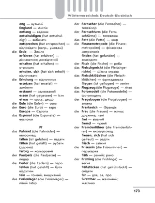 173
Wörterverzeichnis Deutsch-Ukrainisch
eng — вузький
England — Англія
entlang — вздовж
entschuldigen (hat entschul-
digt) — вибачати
entsprechen (hat entsprochen) —
відповідати (напр., умовам)
die Erde — Земля
erfahren (hat erfahren) —
дізнаватися; досвідчений
erhalten (hat erhalten) —
отримати
erholen, sich (hat sich erholt) —
відпочивати
die Erholung — відпочинок
ersetzen (hat ersetzt) —
замінити
erstaunt — здивований
essen (hat gegessen) — їсти
etwas — щось, дещо
die Eule (die Eulen) — сова
der Euro (die Euro) — євро
Europa — Європа
das Exponat (die Exponate) —
експонат
Ff
das Fahrrad (die Fahrräder) —
велосипед
fallen (ist gefallen) — падати
fällen (hat gefällt) — рубати
(дерева)
farbig — кольоровий
der Faulpelz (die Faulpelze) —
ледар
die Feder (die Federn) — перо
fehlen (hat gefehlt) — бути
відсутнім
fein — тонкий, вишуканий
das Ferienlager (die Ferienlager) —
літній табір
der Fernseher (die Fernseher) —
телевізор
der Fernsehturm (die Fern-
sehtürme) — телевежа
das Fett (die Fette) — жир
die Finanzmetropole (die Finanz-
metropolen) — фінансова
метрополія
finden (hat gefunden) —
знаходити
der Fisch (die Fische) — риба
das Fleischgericht (die Fleischge-
richte) — м’ясна страва
das Fleischklößchen (die Fleisch-
klößchen) — фрикаделька
fliegen (ist geflogen) — летіти
das Flugzeug (die Flugzeuge) — літак
das Fotomodell (die Fotomodelle) —
фотомодель
der Fragebogen (die Fragebogen) —
анкета
Frankreich — Франція
die Frau (die Frauen) — жінка;
дружина; пані
frei — вільний
fremd — чужий
der Fremdenführer (die Fremdenfüh-
rer) — екскурсовод
freuen, sich (hat sich
gefreut) — радіти
frisch — свіжий
die Friseurin (die Friseurinnen) —
перукарка
früh — ранній; рано
der Frühling (die Frühlinge) —
весна
frühstücken (hat gefrühstückt) —
снідати
für — для, за, про
furchtbar — жахливий;
жахливо
 