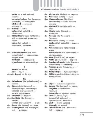 175
Wörterverzeichnis Deutsch-Ukrainisch
heiter — ясний, світлий,
веселий
heraus|schreiben (hat herausge-
schrieben) — виписувати
hilfsbereit — готовий
допомогти
der Himmel — небо
hoffen (hat gehofft) —
сподіватися
das Höhlenkloster (die Höhlenklös-
ter) — печерний монастир,
лавра
holen (hat geholt) —
приносити, діставати
Ii
der Industriebetrieb (die Indus-
triebetriebe) — промислове
підприємство
inoffiziell — неофіційно
irgendwann — коли-небудь
Jj
jemand — хтось
jene — та, ті
der/das Jogurt — йогурт
Kk
die Kaffeekanne (die Kaffeekannen) —
кавник
die Kamera (die Kameras) —
(фото)камера, фотоапарат
kämmen (hat gekämmt) —
чесати, розчісувати
die Karpaten — Карпати
der/das Keks (die Kekse) —
печиво
kennen (hat gekannt) — знати
die Kerze (die Kerzen) — свічка
der Kindergarten (die Kindergär-
ten) — дитсадок
die Kirche (die Kirchen) — церква
die Kiste (die Kisten) — ящик
das Klassenzimmer (die Klas-
senzimmer) — клас, класна
кімната
der Klebstoff (die Klebstoffe) —
клей
das Kloster (die Klöster) —
монастир
die Knospe (die Knospen) —
брунька
der Koch (die Köche) — кухар
kochen (hat gekocht) — варити,
кипіти
die Kokosnuss (die Kokosnüsse) —
кокос
kontrollieren (hat kontrolliert) —
контролювати
das Korn (die Körner) — зерно
die Krähe (die Krähen) — ворона
die Krankenschwester (die Kranken-
schwestern) — медсестра
die Kreuzung (die Kreuzungen) —
перехрестя
das Krimgebirge — Кримські гори
der Kühlschrank (die Kühlschränke) —
холодильник
Ll
die Lage — місцезнаходження
die Lampe (die Lampen) — лампа
langsam — повільний;
повільно
langweilig — нудний; нудно
der Lärm — гамір, шум
lassen (hat gelassen) —
примушувати; залишати
das Laub — листя (дерев)
lebendig — живий
das Lebensmittel (die Lebensmit-
tel) — продукт
 