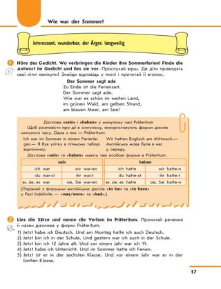 17
Дієслова «sein» і «haben» у минулому часі Präteritum
Щоб розповісти про дії в минулому, використовують форми дієслів
минулого часу. Одна з них — Präteritum:
Ich war im Sommer in einem Ferienla-
ger.— Я був улітку в літньому таборі
відпочинку.
Wir hatten Englisch am Mittwoch.—
Англійська мова була в нас
у середу.
Дієслова «sein» та «haben» мають такі особові форми в Präteritum:
sein haben
ich war wir war-en ich hatte wir hatte-n
du war-st ihr war-t du hatte-st ihr hatte-t
er, sie, es war sie, Sie war-en er, sie, es hatte sie, Sie hatte-n
(Порівняй з формами англійських дієслів «to be» та «to have»
у Past Indefinite — «was/were» та «had».)
interessant, wunderbar, der ‰rger, langweilig
	Höre das Gedicht. Wo verbringen die Kinder ihre Sommerferien? Finde die
Antwort im Gedicht und lies sie vor. Прослухай вірш. Де діти проводять
свої літні канікули? Знайди відповідь у листі і прочитай її вголос.
Der Sommer sagt ade
Zu Ende ist die Ferienzeit.
Der Sommer sagt ade.
Wie war es schön im weiten Land,
im grünen Wald, am gelben Strand,
am blauen Meer, am See!
Wie war der Sommer?
	Lies die Sätze und nenne die Verben im Präteritum. Прочитай речення
й назви дієслова у формі Präteritum.
1) Jetzt habe ich Deutsch. Und am Montag hatte ich auch Deutsch.
2) Jetzt bin ich in der Schule. Und gestern war ich auch in der Schule.
3) Jetzt bin ich 12 Jahre alt. Und vor einem Jahr war ich 11.
4) Jetzt habe ich Unterricht. Und im Sommer hatte ich Ferien.
5) Jetzt ist er in der sechsten Klasse. Und vor einem Jahr war er in der
fünften Klasse.
 
