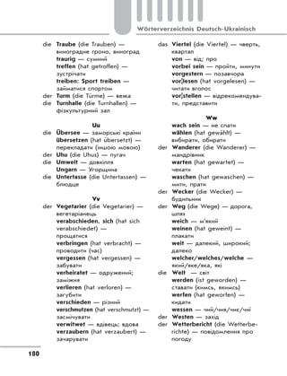 180
Wörterverzeichnis Deutsch-Ukrainisch
die Traube (die Trauben) —
виноградне гроно, виноград
traurig — сумний
treffen (hat getroffen) —
зустрічати
treiben: Sport treiben —
займатися спортом
der Turm (die Türme) — вежа
die Turnhalle (die Turnhallen) —
фізкультурний зал
Uu
die Übersee — заморські країни
übersetzen (hat übersetzt) —
перекладати (іншою мовою)
der Uhu (die Uhus) — пугач
die Umwelt — довкілля
Ungarn — Угорщина
die Untertasse (die Untertassen) —
блюдце
Vv
der Vegetarier (die Vegetarier) —
вегетаріанець
verabschieden, sich (hat sich
verabschiedet) —
прощатися
verbringen (hat verbracht) —
проводити (час)
vergessen (hat vergessen) —
забувати
verheiratet — одружений;
заміжня
verlieren (hat verloren) —
загубити
verschieden — різний
verschmutzen (hat verschmutzt) —
засмічувати
verwitwet — вдівець; вдова
verzaubern (hat verzaubert) —
зачарувати
das Viertel (die Viertel) — чверть,
квартал
von — від; про
vorbei sein — пройти, минути
vorgestern — позавчора
vor|lesen (hat vorgelesen) —
читати вголос
vor|stellen — відрекомендува-
ти, представити
Ww
wach sein — не спати
wählen (hat gewählt) —
вибирати, обирати
der Wanderer (die Wanderer) —
мандрівник
warten (hat gewartet) —
чекати
waschen (hat gewaschen) —
мити, прати
der Wecker (die Wecker) —
будильник
der Weg (die Wege) — дорога,
шлях
weich — м’який
weinen (hat geweint) —
плакати
weit — далекий, широкий;
далеко
welcher/welches/welche —
який/яке/яка, які
die Welt — світ
werden (ist geworden) —
ставати (кимсь, якимсь)
werfen (hat geworfen) —
кидати
wessen — чий/чия/чиє/чиї
der Westen — захід
der Wetterbericht (die Wetterbe-
richte) — повідомлення про
погоду
 