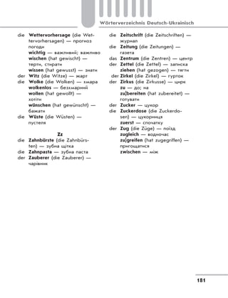 181
Wörterverzeichnis Deutsch-Ukrainisch
die Wettervorhersage (die Wet-
tervorhersagen) — прогноз
погоди
wichtig — важливий; важливо
wischen (hat gewischt) —
терти, стирати
wissen (hat gewusst) — знати
der Witz (die Witze) — жарт
die Wolke (die Wolken) — хмара
wolkenlos — безхмарний
wollen (hat gewollt) —
хотіти
wünschen (hat gewünscht) —
бажати
die Wüste (die Wüsten) —
пустеля
Zz
die Zahnbürste (die Zahnbürs-
ten) — зубна щітка
die Zahnpasta — зубна паста
der Zauberer (die Zauberer) —
чарівник
die Zeitschrift (die Zeitschriften) —
журнал
die Zeitung (die Zeitungen) —
газета
das Zentrum (die Zentren) — центр
der Zettel (die Zettel) — записка
ziehen (hat gezogen) — тягти
der Zirkel (die Zirkel) — гурток
der Zirkus (die Zirkusse) — цирк
zu — до; на
zu|bereiten (hat zubereitet) —
готувати
der Zucker — цукор
die Zuckerdose (die Zuckerdo-
sen) — цукорниця
zuerst — спочатку
der Zug (die Züge) — поїзд
zugleich — водночас
zu|greifen (hat zugegriffen) —
пригощатися
zwischen — між
 