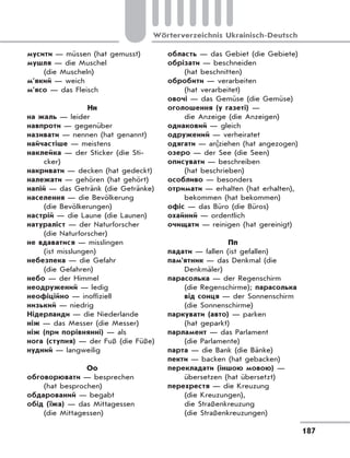 187
Wörterverzeichnis Ukrainisch-Deutsch
мусити — müssen (hat gemusst)
мушля — die Muschel
(die Muscheln)
м’який — weich
м’ясо — das Fleisch
Нн
на жаль — leider
навпроти — gegenüber
називати — nennen (hat genannt)
найчастіше — meistens
наклейка — der Sticker (die Sti-
cker)
накривати — decken (hat gedeckt)
належати — gehören (hat gehört)
напій — das Getränk (die Getränke)
населення — die Bevölkerung
(die Bevölkerungen)
настрій — die Laune (die Launen)
натураліст — der Naturforscher
(die Naturforscher)
не вдаватися — misslingen
(ist misslungen)
небезпека — die Gefahr
(die Gefahren)
небо — der Himmel
неодружений — ledig
неофіційно — inoffiziell
низький — niedrig
Нідерланди — die Niederlande
ніж — das Messer (die Messer)
ніж (при порівнянні) — als
нога (ступня) — der Fuß (die Füße)
нудний — langweilig
Оо
обговорювати — besprechen
(hat besprochen)
обдарований — begabt
обід (їжа) — das Mittagessen
(die Mittagessen)
область — das Gebiet (die Gebiete)
обрізати — beschneiden
(hat beschnitten)
обробити — verarbeiten
(hat verarbeitet)
овочі — das Gemüse (die Gemüse)
оголошення (у газеті) —
die Anzeige (die Anzeigen)
однаковий — gleich
одружений — verheiratet
одягати — an|ziehen (hat angezogen)
озеро — der See (die Seen)
описувати — beschreiben
(hat beschrieben)
особливо — besonders
отримати — erhalten (hat erhalten),
bekommen (hat bekommen)
офіс — das Büro (die Büros)
охайний — ordentlich
очищати — reinigen (hat gereinigt)
Пп
падати — fallen (ist gefallen)
пам'ятник — das Denkmal (die
Denkmäler)
парасолька — der Regenschirm
(die Regenschirme); парасолька
від сонця — der Sonnenschirm
(die Sonnenschirme)
паркувати (авто) — parken
(hat geparkt)
парламент — das Parlament
(die Parlamente)
парта — die Bank (die Bänke)
пекти — backen (hat gebacken)
перекладати (іншою мовою) —
übersetzen (hat übersetzt)
перехрестя — die Kreuzung
(die Kreuzungen),
die Straßenkreuzung
(die Straßenkreuzungen)
 