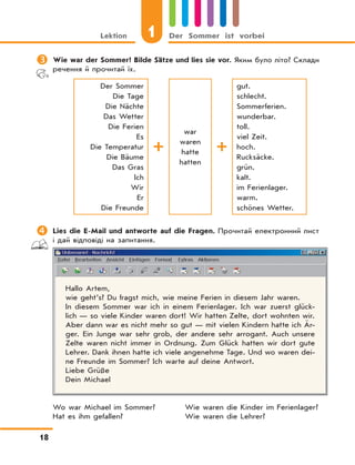1Lektion Der Sommer ist vorbei
18
	Wie war der Sommer? Bilde Sätze und lies sie vor. Яким було літо? Склади
речення й прочитай їх.
Der Sommer
Die Tage
Die Nächte
Das Wetter
Die Ferien
Es
Die Temperatur
Die Bäume
Das Gras
Ich
Wir
Er
Die Freunde
war
waren
hatte
hatten
gut.
schlecht.
Sommerferien.
wunderbar.
toll.
viel Zeit.
hoch.
Rucksäcke.
grün.
kalt.
im Ferienlager.
warm.
schönes Wetter.
	Lies die E-Mail und antworte auf die Fragen. Прочитай електронний лист
і дай відповіді на запитання.
Hallo Artem,
wie geht’s? Du fragst mich, wie meine Ferien in diesem Jahr waren.
In diesem Sommer war ich in einem Ferienlager. Ich war zuerst glück-
lich — so viele Kinder waren dort! Wir hatten Zelte, dort wohnten wir.
Aber dann war es nicht mehr so gut — mit vielen Kindern hatte ich Är-
ger. Ein Junge war sehr grob, der andere sehr arrogant. Auch unsere
Zelte waren nicht immer in Ordnung. Zum Glück hatten wir dort gute
Lehrer. Dank ihnen hatte ich viele angenehme Tage. Und wo waren dei-
ne Freunde im Sommer? Ich warte auf deine Antwort.
Liebe Grüße
Dein Michael
Wo war Michael im Sommer? Wie waren die Kinder im Ferienlager?
Hat es ihm gefallen? Wie waren die Lehrer?
 